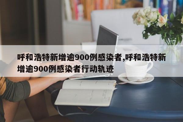 呼和浩特新增逾900例感染者,呼和浩特新增逾900例感染者行动轨迹