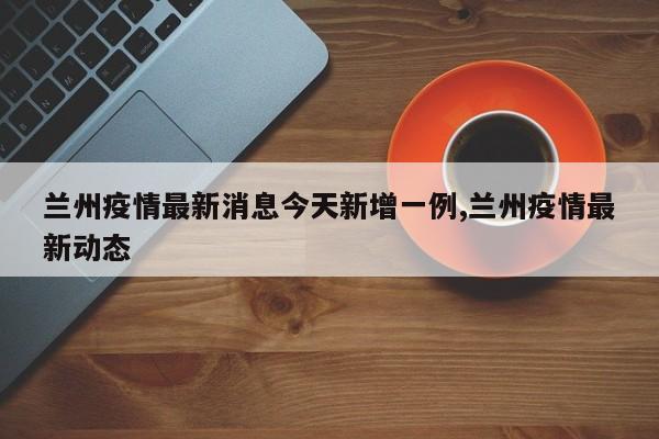 兰州疫情最新消息今天新增一例,兰州疫情最新动态