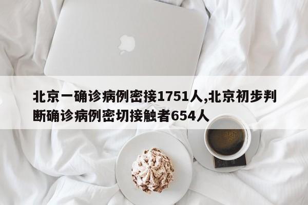 北京一确诊病例密接1751人,北京初步判断确诊病例密切接触者654人
