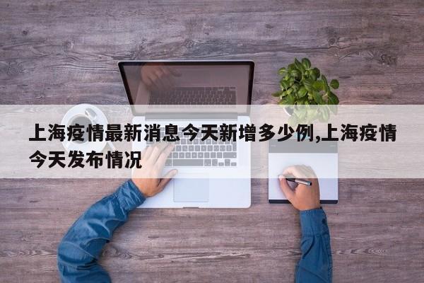 上海疫情最新消息今天新增多少例,上海疫情今天发布情况